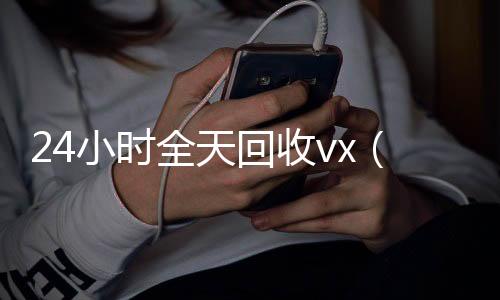 24小时全天回收v在线收微信x（24小时全天回收支付宝联系方式）